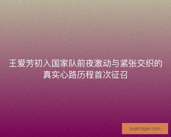王爱芳初入国家队前夜激动与紧张交织的真实心路历程首次征召 王爱芳初入国家队前夜激动与紧张交织的真实心路历程首次征召