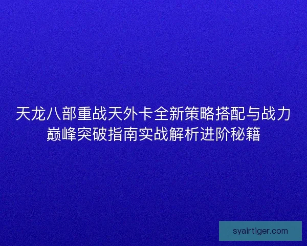 天龙八部重战天外卡全新策略搭配与战力巅峰突破指南实战解析进阶秘籍