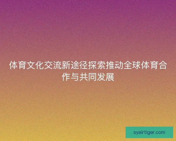 体育文化交流新途径探索推动全球体育合作与共同发展 体育文化交流新途径探索推动全球体育合作与共同发展