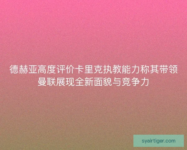 德赫亚高度评价卡里克执教能力称其带领曼联展现全新面貌与竞争力