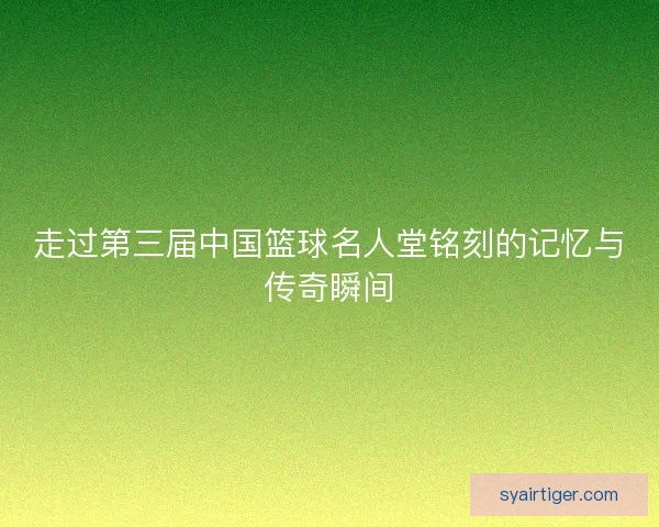 走过第三届中国篮球名人堂铭刻的记忆与传奇瞬间