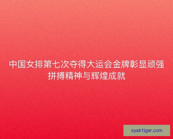 中国女排第七次夺得大运会金牌彰显顽强拼搏精神与辉煌成就