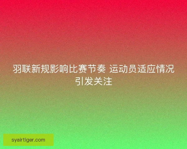羽联新规影响比赛节奏 运动员适应情况引发关注