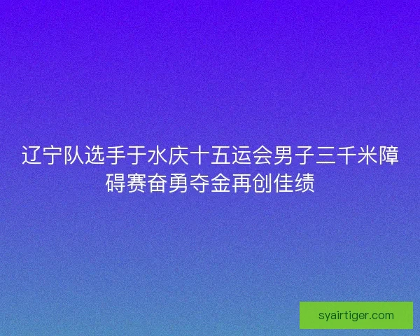辽宁队选手于水庆十五运会男子三千米障碍赛奋勇夺金再创佳绩
