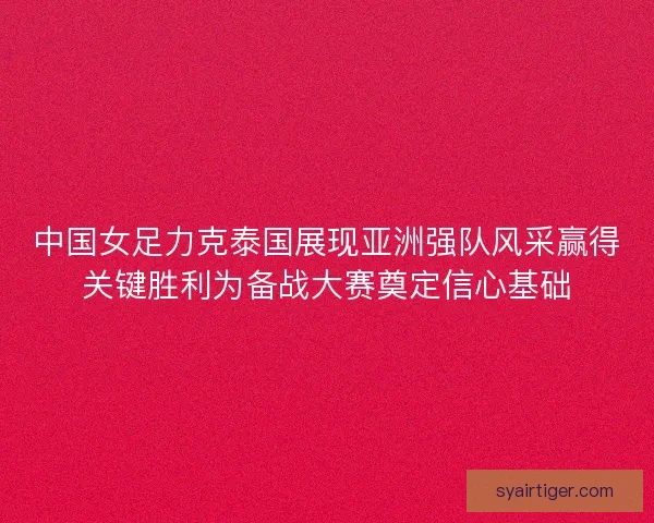 中国女足力克泰国展现亚洲强队风采赢得关键胜利为备战大赛奠定信心基础