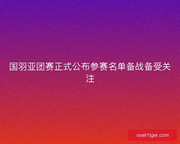 国羽亚团赛正式公布参赛名单备战备受关注