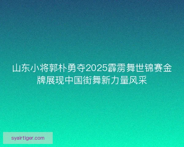 山东小将郭朴勇夺2025霹雳舞世锦赛金牌展现中国街舞新力量风采