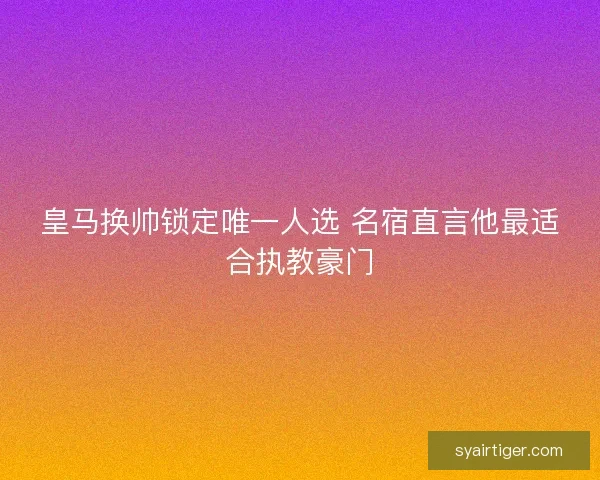 皇马换帅锁定唯一人选 名宿直言他最适合执教豪门