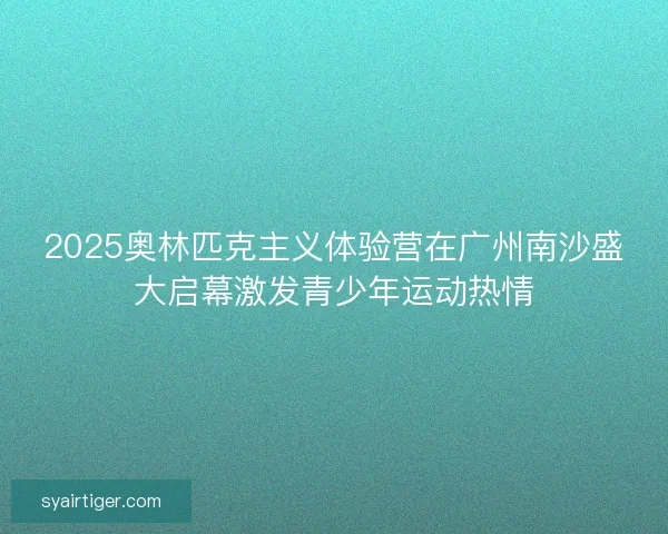 2025奥林匹克主义体验营在广州南沙盛大启幕激发青少年运动热情 2025奥林匹克主义体验营在广州南沙盛大启幕激发青少年运动热情