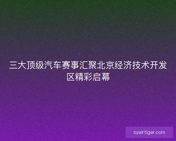 三大顶级汽车赛事汇聚北京经济技术开发区精彩启幕 三大顶级汽车赛事汇聚北京经济技术开发区精彩启幕