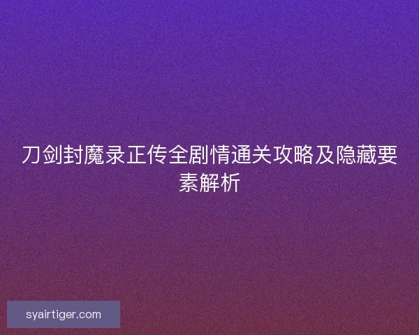 刀剑封魔录正传全剧情通关攻略及隐藏要素解析 刀剑封魔录正传全剧情通关攻略及隐藏要素解析