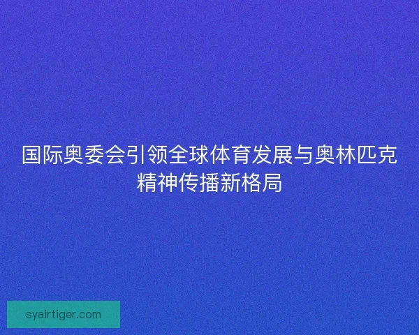 国际奥委会引领全球体育发展与奥林匹克精神传播新格局 国际奥委会引领全球体育发展与奥林匹克精神传播新格局