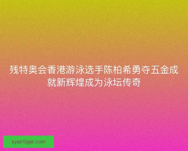 残特奥会香港游泳选手陈柏希勇夺五金成就新辉煌成为泳坛传奇 残特奥会香港游泳选手陈柏希勇夺五金成就新辉煌成为泳坛传奇