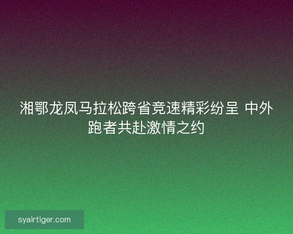 湘鄂龙凤马拉松跨省竞速精彩纷呈 中外跑者共赴激情之约 湘鄂龙凤马拉松跨省竞速精彩纷呈 中外跑者共赴激情之约