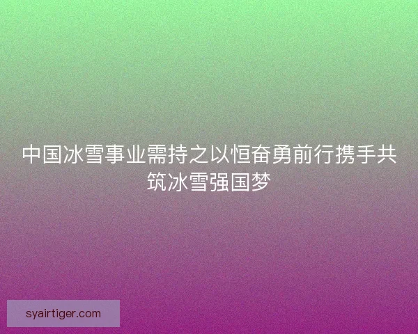 中国冰雪事业需持之以恒奋勇前行携手共筑冰雪强国梦