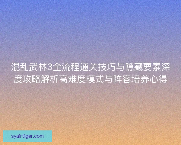 混乱武林3全流程通关技巧与隐藏要素深度攻略解析高难度模式与阵容培养心得