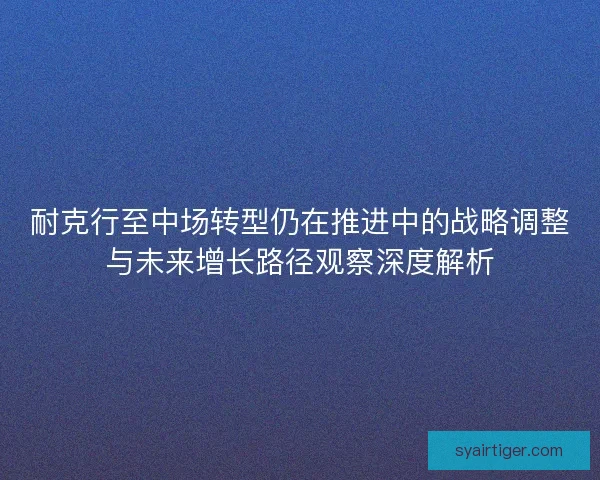 耐克行至中场转型仍在推进中的战略调整与未来增长路径观察深度解析 耐克行至中场转型仍在推进中的战略调整与未来增长路径观察深度解析